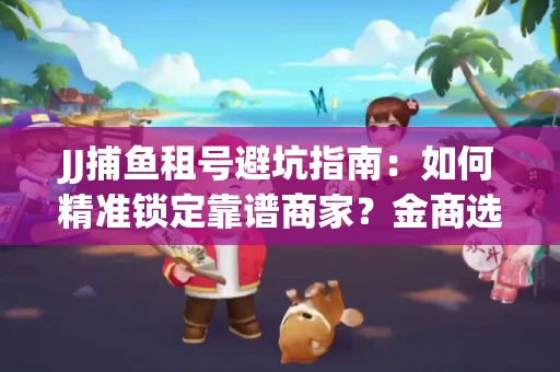 JJ捕鱼租号避坑指南：如何精准锁定靠谱商家？金商选择必备技巧全公开